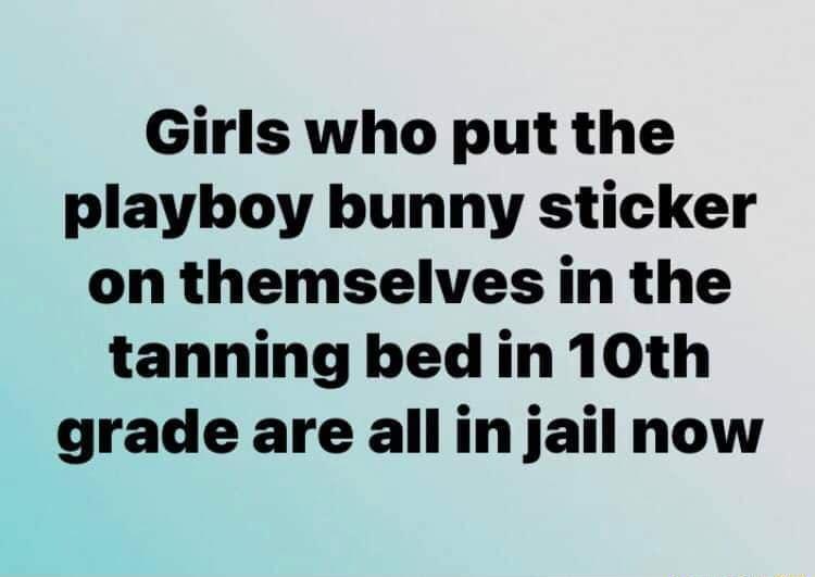 Girls who put the playboy bunny sticker on themselves in the tanning bed in 10th grade are all in jail now