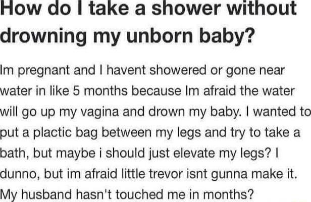 How do take a shower without drowning my unborn baby Im pregnant and havent showered or gone near water in like 5 months because Im afraid the water will go up my vagina and drown my baby wanted to put a plactic bag between my legs and try to take a bath but maybe i should just elevate my legs dunno but im afraid little trevor isnt gunna make it My husband hasnt touched me in months