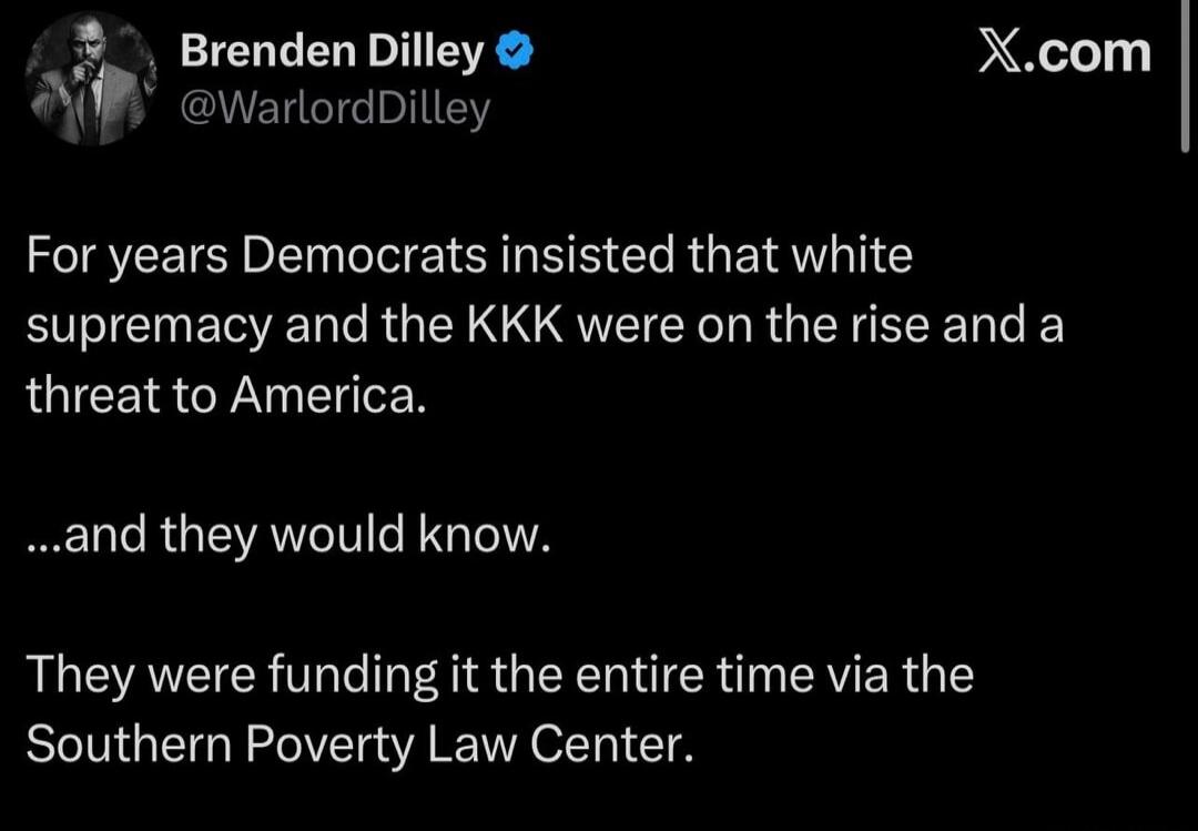 Brenden Dilley @WarlordDilley X.com For years Democrats insisted that white supremacy and the KKK were on the rise and a threat to America. ...and they would know. They were funding it the entire time via the Southern Poverty Law Center.
