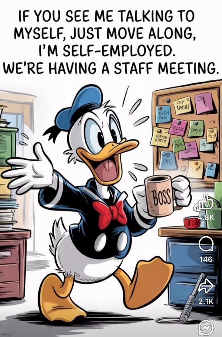 IF YOU SEE ME TALKING TO MYSELF, JUST MOVE ALONG, I'M SELF-EMPLOYED. WE'RE HAVING A STAFF MEETING.