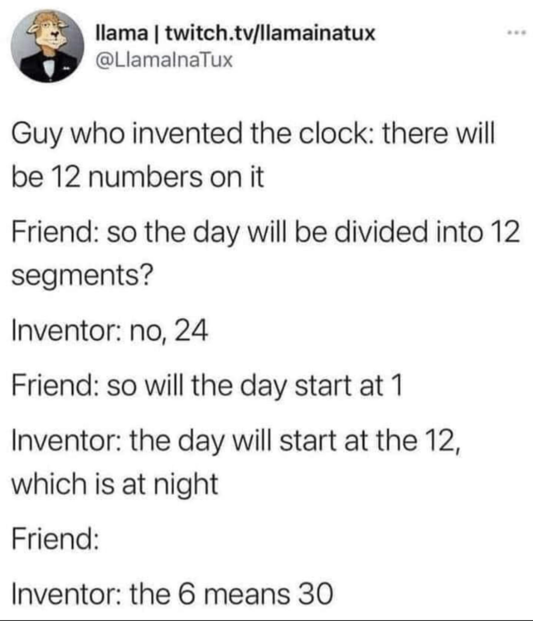 i llama twitchtvllamainatux LlamalnaTux Guy who invented the clock there will be 12 numbers on it Friend so the day will be divided into 12 segments Inventor no 24 Friend so will the day start at 1 Inventor the day will start at the 12 which is at night Friend Inventor the 6 means 30