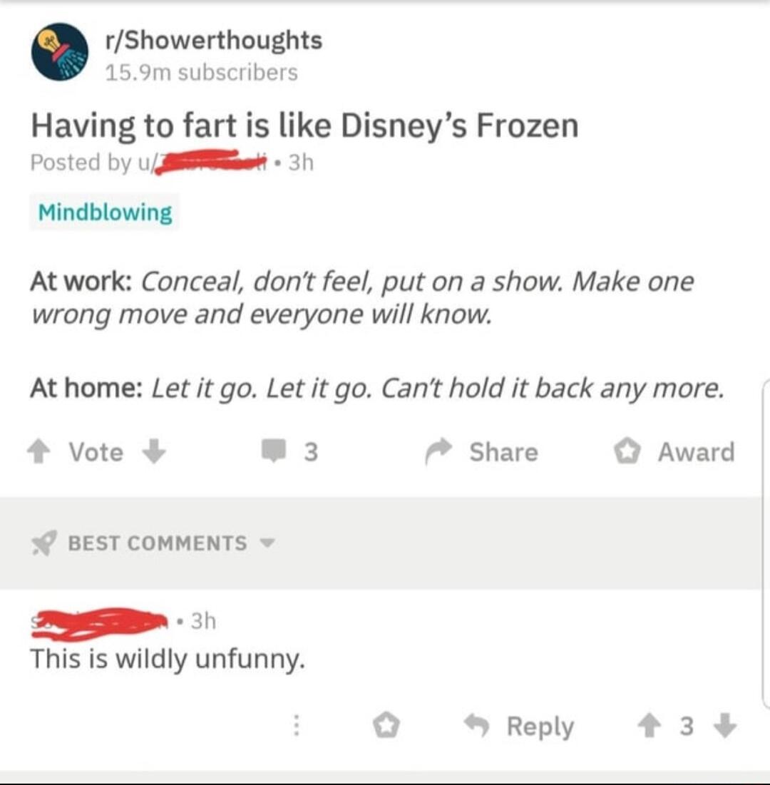 rShowerthoughts 159m subscribers Having to fart is like Disneys Frozen Posted by U 3h Mindblowing Atwork Conceal dont feel put on a show Make one wrong move and everyone will know At home Let it go Let it go Cant hold it back any more 4 Vote 3 Share O Award o BEST COMMENTS 1 This is wildly unfunny o Reply 33