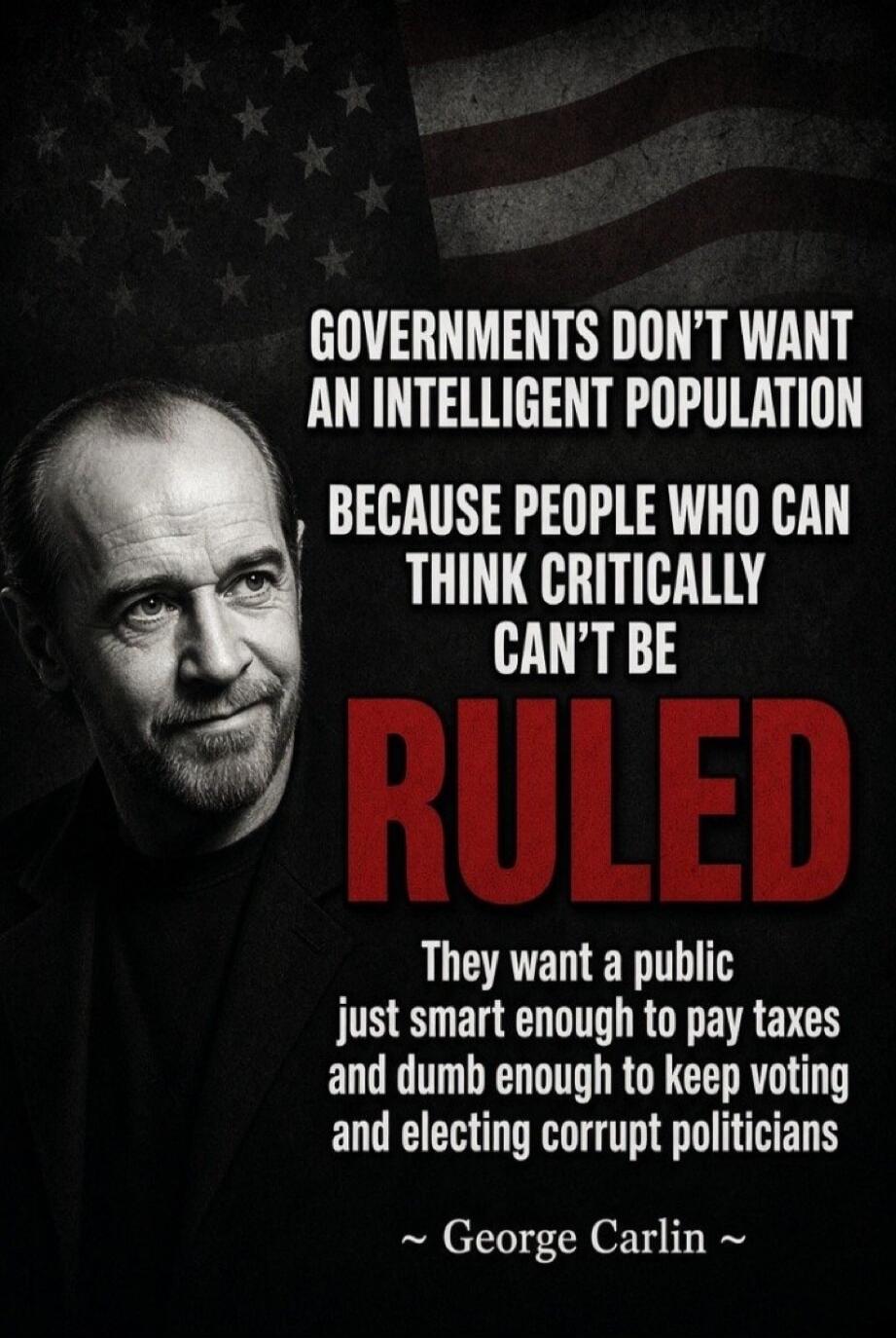 GOVERNMENTS DON'T WANT AN INTELLIGENT POPULATION BECAUSE PEOPLE WHO CAN THINK CRITICALLY CAN'T BE RULED. They want a public just smart enough to pay taxes and dumb enough to keep voting and electing corrupt politicians ~ George Carlin ~