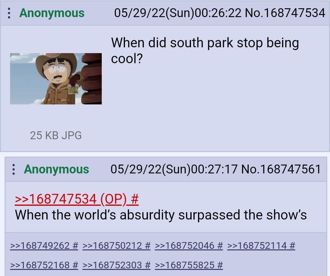 Anonymous 052922Sun002622 No168747534 When did south park stop being cool 25 KB JPG Anonymous 052922Sun002717 No168747561 168747534 OP When the worlds absurdity surpassed the shows 168749262 168750212 168752046 168752114 168752168 168752303 168755825