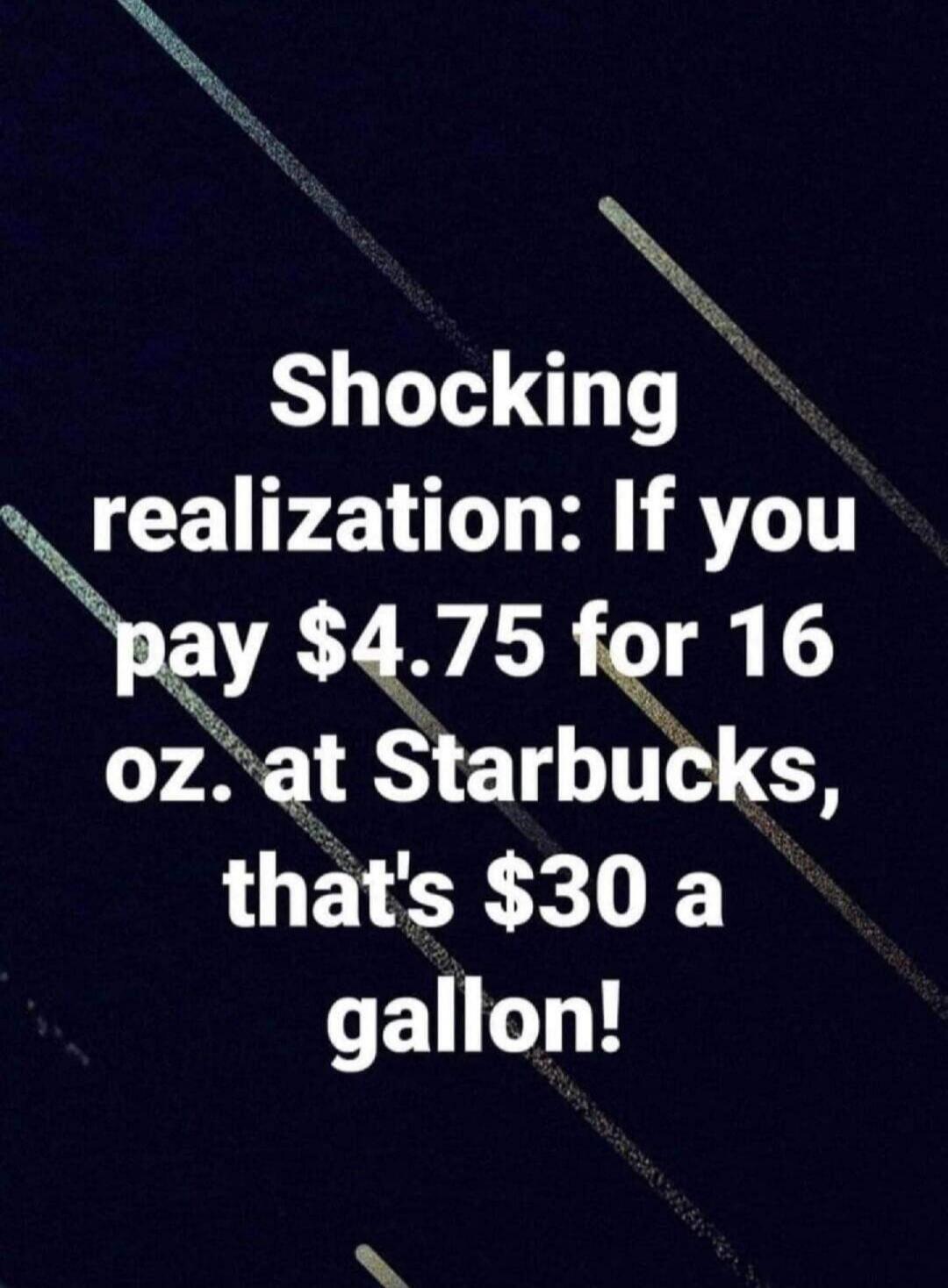 Shocking realization: If you pay $4.75 for 16 oz. at Starbucks, that's $30 a gallon!