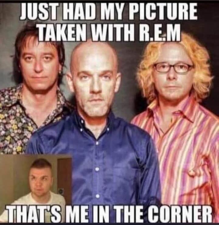 JUST HAD MY PICTURE TAKEN WITH R.E.M THAT'S ME IN THE CORNER