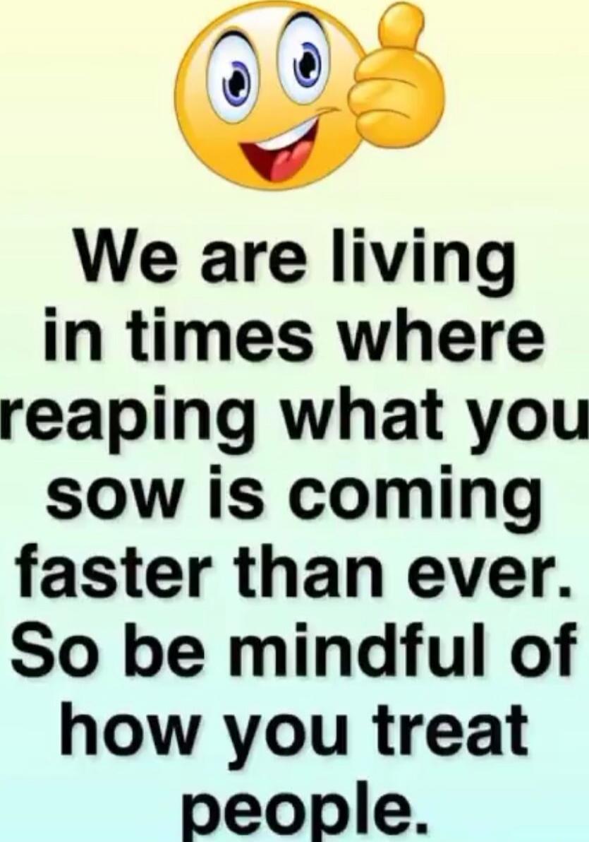 We are living in times where reaping what you sow is coming faster than ever. So be mindful of how you treat people.