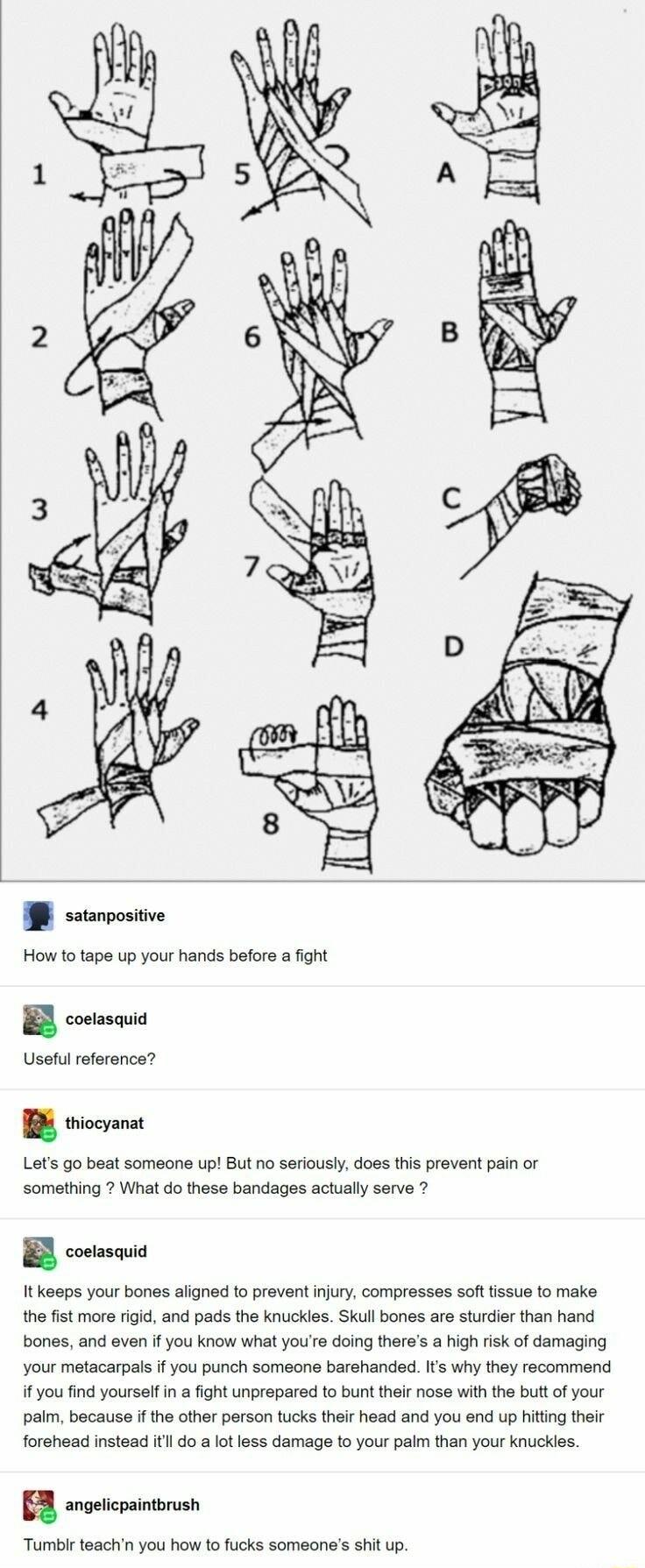 I ssarvosive How to tape up your hands before a fight B coetasauia Useful reference B syt Lets go beat someone up But no seriously does ths prevent pain or Somathing What do thess bandages actually serve 2 B costesauia It keaps your bones aligned to prevent injury compresses softtissus to make the fist more igid and pads the knuckles Skull bones are sturdier than hand bones and even if you know wh