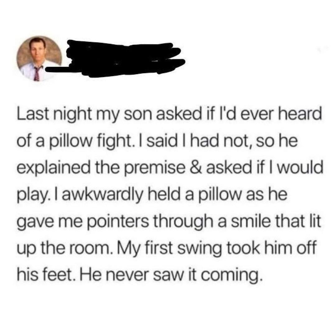 T Last night my son asked if Id ever heard of a pillow fight said had not so he explained the premise asked if would play awkwardly held a pillow as he gave me pointers through a smile that lit up the room My first swing took him off his feet He never saw it coming