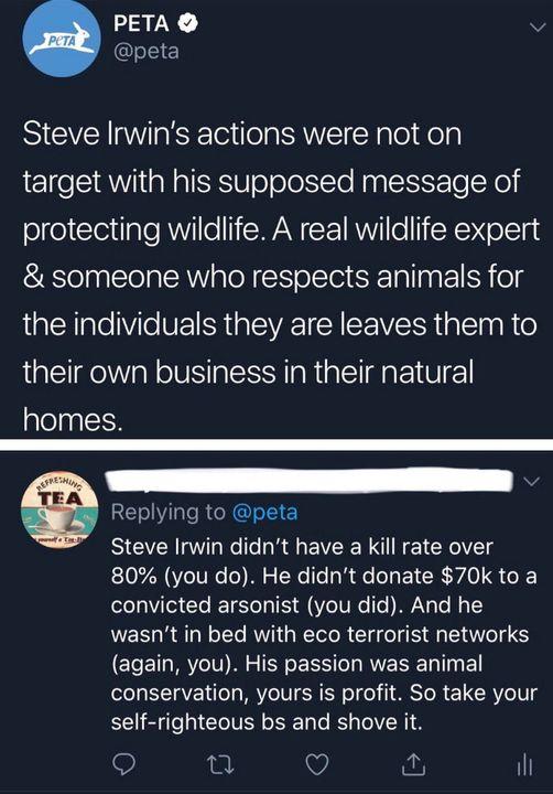 PETA v 5 Steve Irwins actions were not on target with his supposed message of protecting wildlife A real wildlife expert someone who respects animals for the individuals they are leaves them to their own business in their natural homes REIV I RG Steve Irwin didnt have a kill rate over 80 you do He didnt donate 70k to a convicted arsonist you did And he wasnt in bed with eco terrorist networks agai