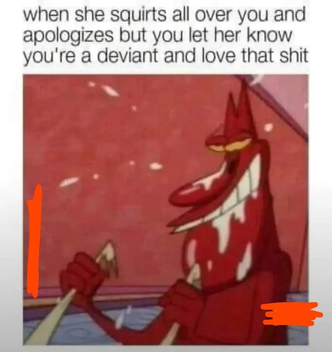 when she squirts all over you and apologizes but you let her know you're a deviant and love that shit