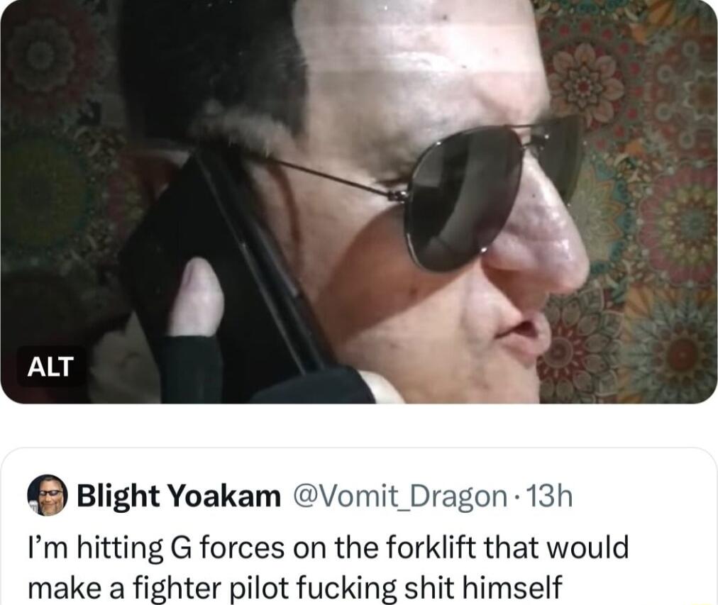 Blight Yoakam Im hitting G forces on the forklift that would make a fighter pilot fucking shit himself