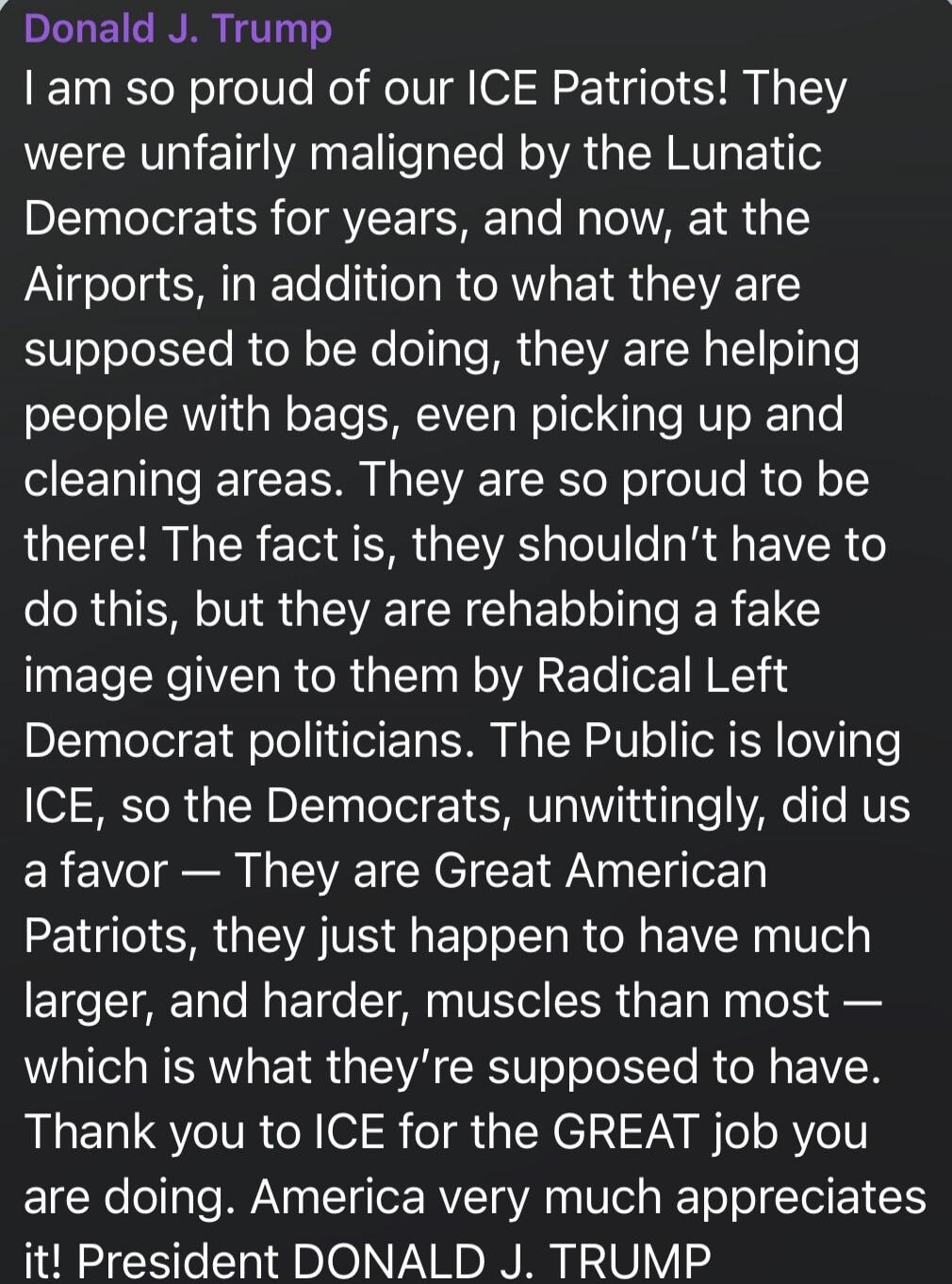 Donald J. Trump I am so proud of our ICE Patriots! They were unfairly maligned by the Lunatic Democrats for years, and now, at the Airports, in addition to what they are supposed to be doing, they are helping people with bags, even picking up and cleaning areas. They are so proud to be there! The fact is, they shouldn't have to do this, but they ar