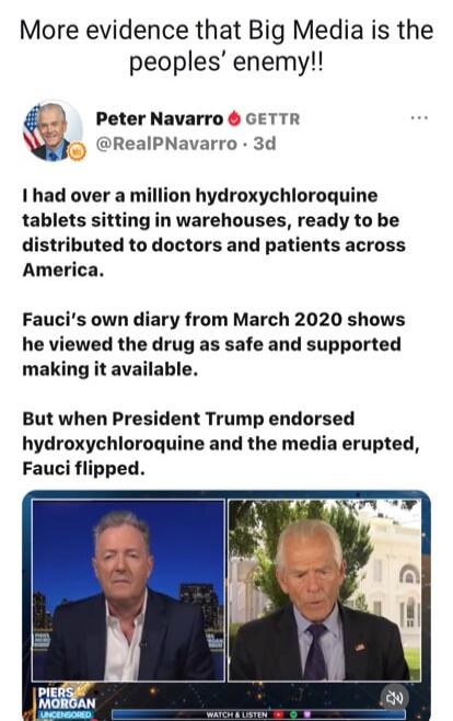 More evidence that Big Media is the peoples' enemy!! Peter Navarro GETTR @RealPNavarro 3d I had over a million hydroxychloroquine tablets sitting in warehouses, ready to be distributed to doctors and patients across America. Fauci's own diary from March 2020 shows he viewed the drug as safe and supported making it available. But when President Trum