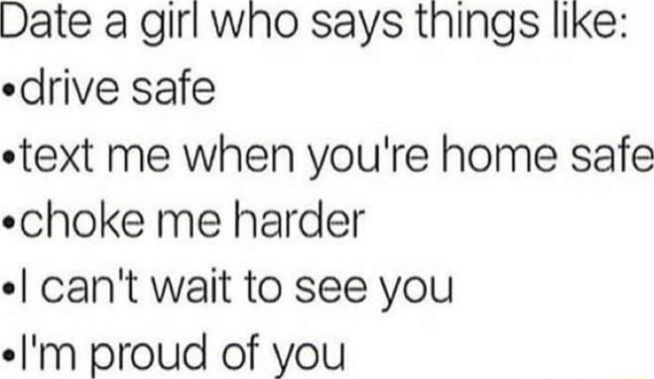 Date a girf who says things like drive safe text me when youre home safe choke me harder cant wait to see you m proud of you