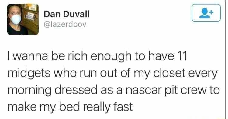 Dan Duvall lazerdoov wanna be rich enough to have 11 midgets who run out of my closet every morning dressed as a nascar pit crew to make my bed really fast