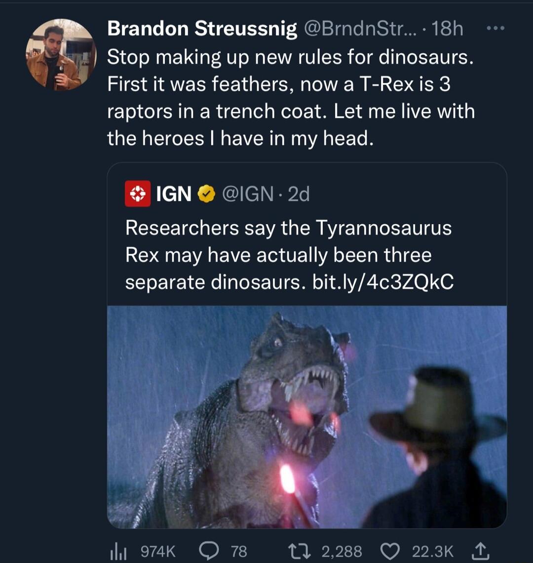 Brandon Streussnig BrdnStr 18h Stop making up new rules for dinosaurs First it was feathers now a T Rex is 3 raptors in a trench coat Let me live with RUCL R EVERG T A RN IGN IGN 2d Researchers say the Tyrannosaurus Rex may have actually been three separate dinosaurs bitly4c3ZQkC ST W 9aak Q 78 1 2288 Q 223k A
