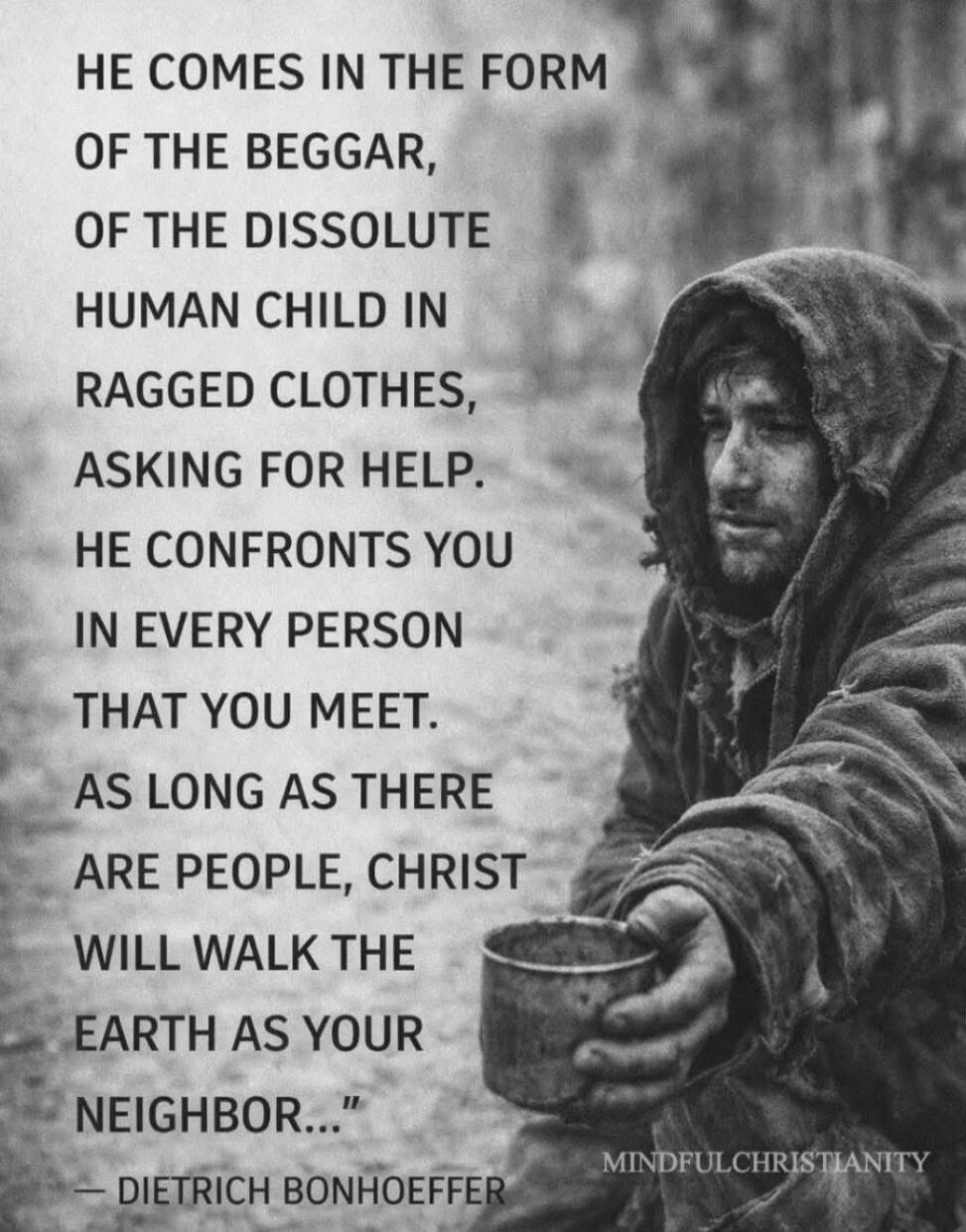 HE COMES IN THE FORM
OF THE BEGGAR,
OF THE DISSOLUTE
HUMAN CHILD IN
RAGGED CLOTHES,
ASKING FOR HELP,
HE CONFRONTS YOU
IN EVERY PERSON
THAT YOU MEET.
AS LONG AS THERE
ARE PEOPLE, CHRIST
WILL WALK THE
EARTH AS YOUR
NEIGHBOR...
— DIETRICH BONHOEFFER