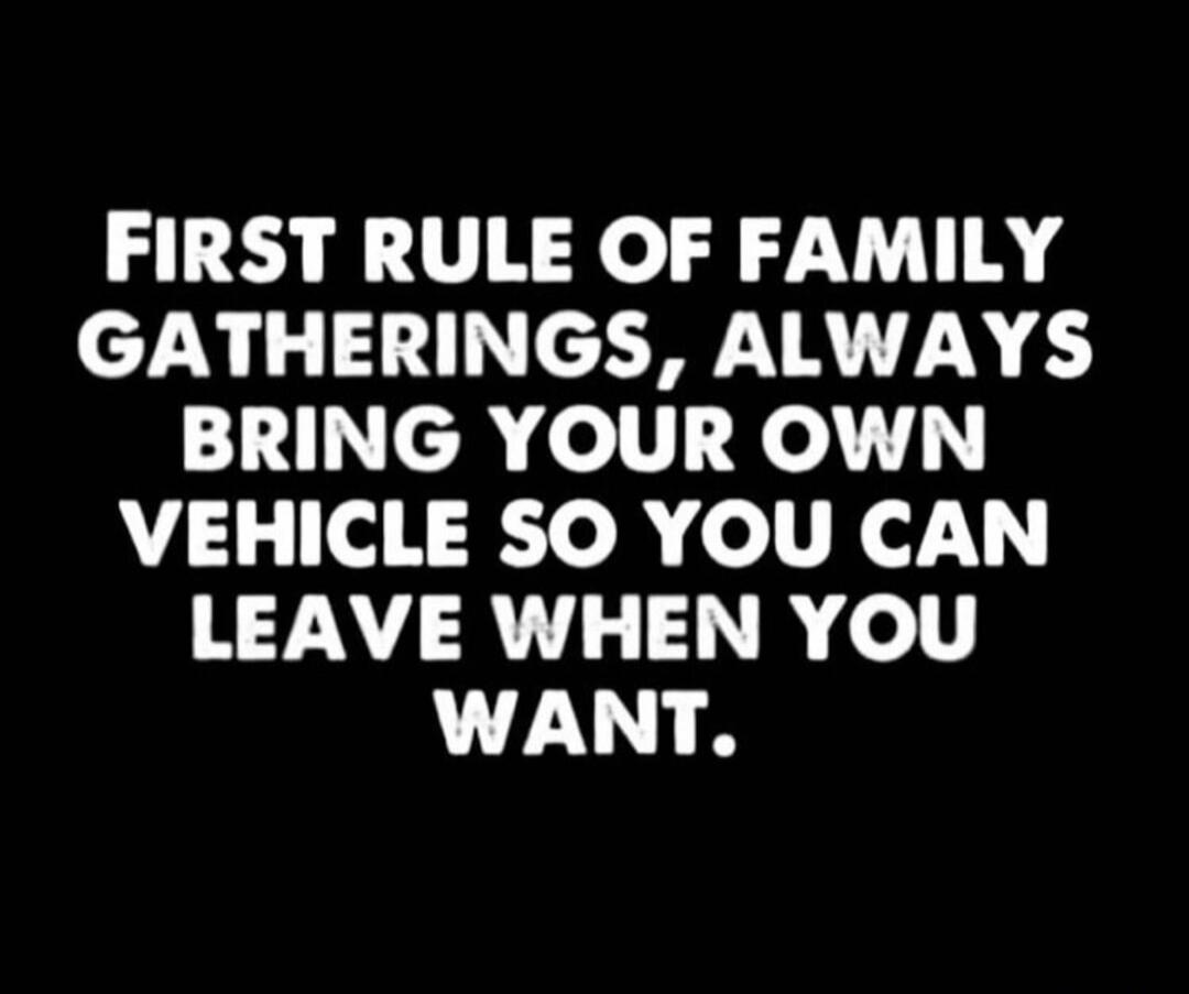 FIRST RULE OF FAMILY GATHERINGS, ALWAYS BRING YOUR OWN VEHICLE SO YOU CAN LEAVE WHEN YOU WANT.