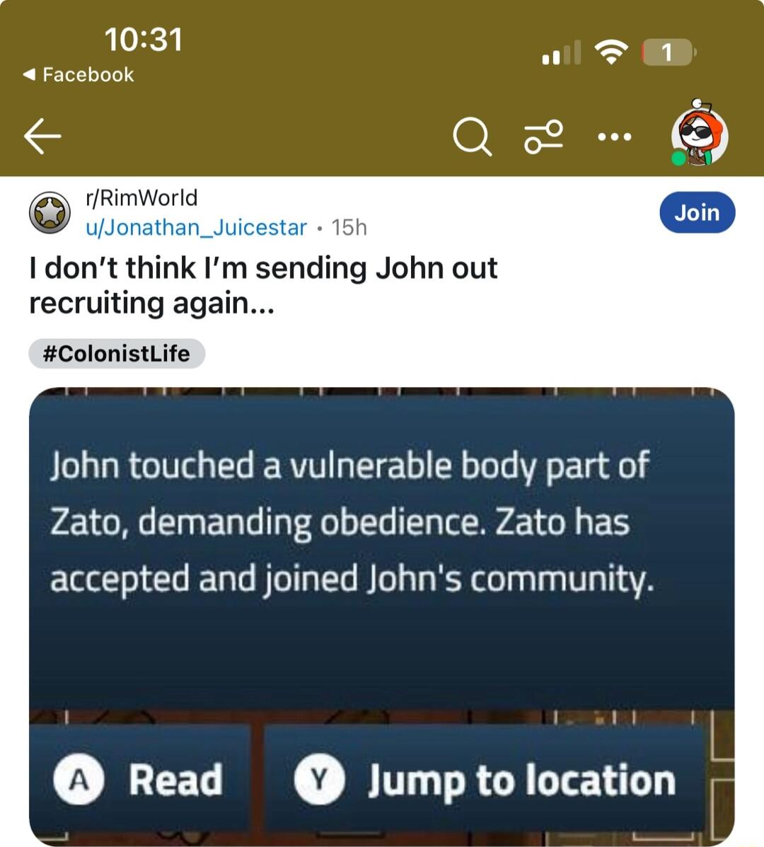 1031 Facebook e g rRimWorld Uioretan_ui I dont think Im sending John out recruiting again ColonistLife John touched a vulnerable body part of Zato demanding obedience Zato has accepted and joined Johns community Read Jump to location i