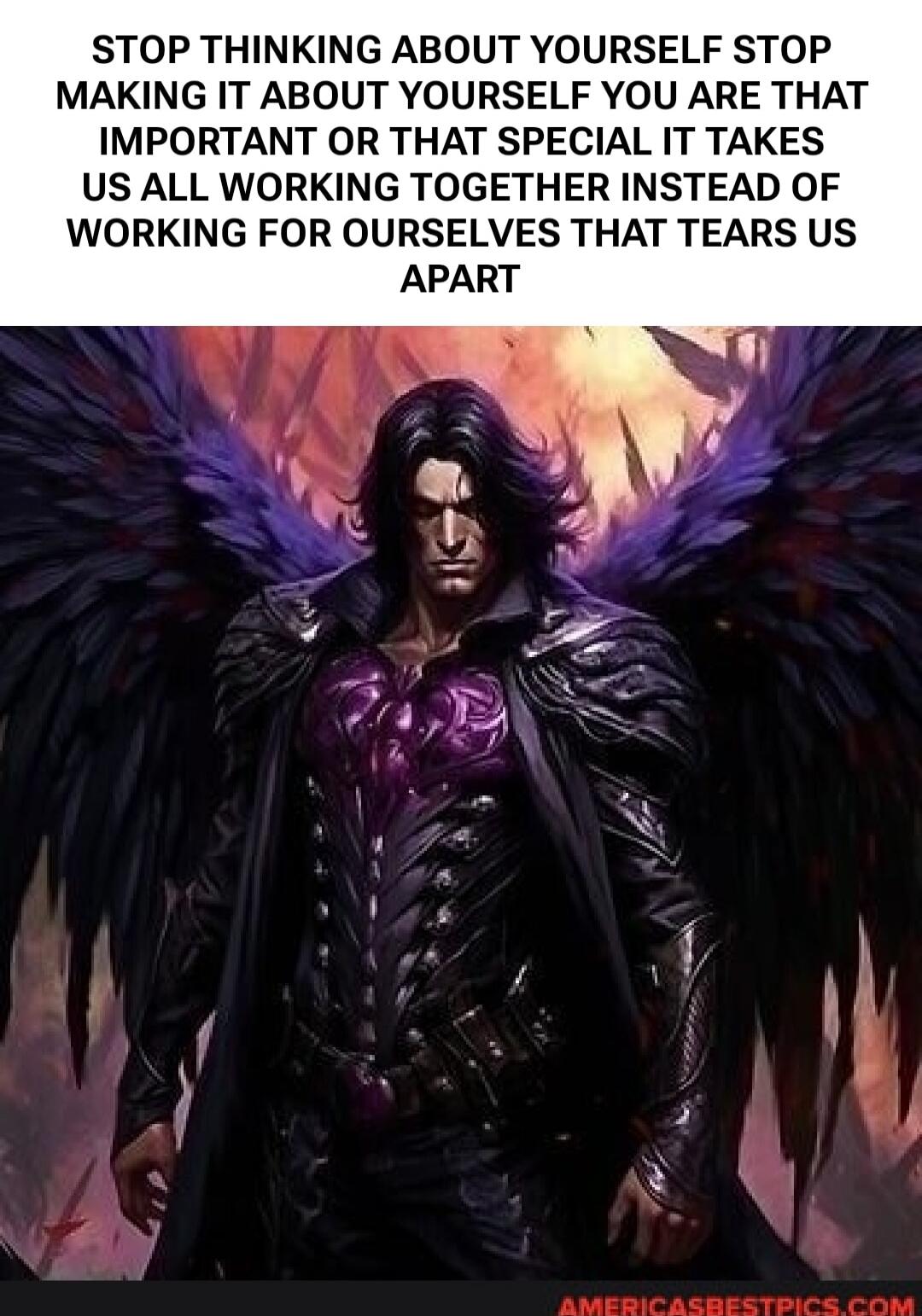 STOP THINKING ABOUT YOURSELF STOP MAKING IT ABOUT YOURSELF YOU ARE THAT IMPORTANT OR THAT SPECIAL IT TAKES US ALL WORKING TOGETHER INSTEAD OF WORKING FOR OURSELVES THAT TEARS US APART