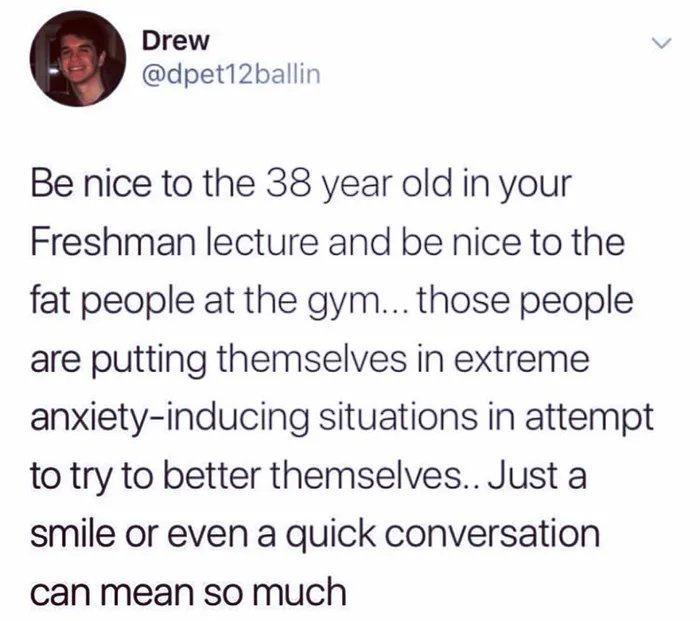 Drew dpet12ballin Be nice to the 38 year old in your Freshman lecture and be nice to the fat people at the gym those people are putting themselves in extreme anxiety inducing situations in attempt to try to better themselves Just a smile or even a quick conversation can mean so much
