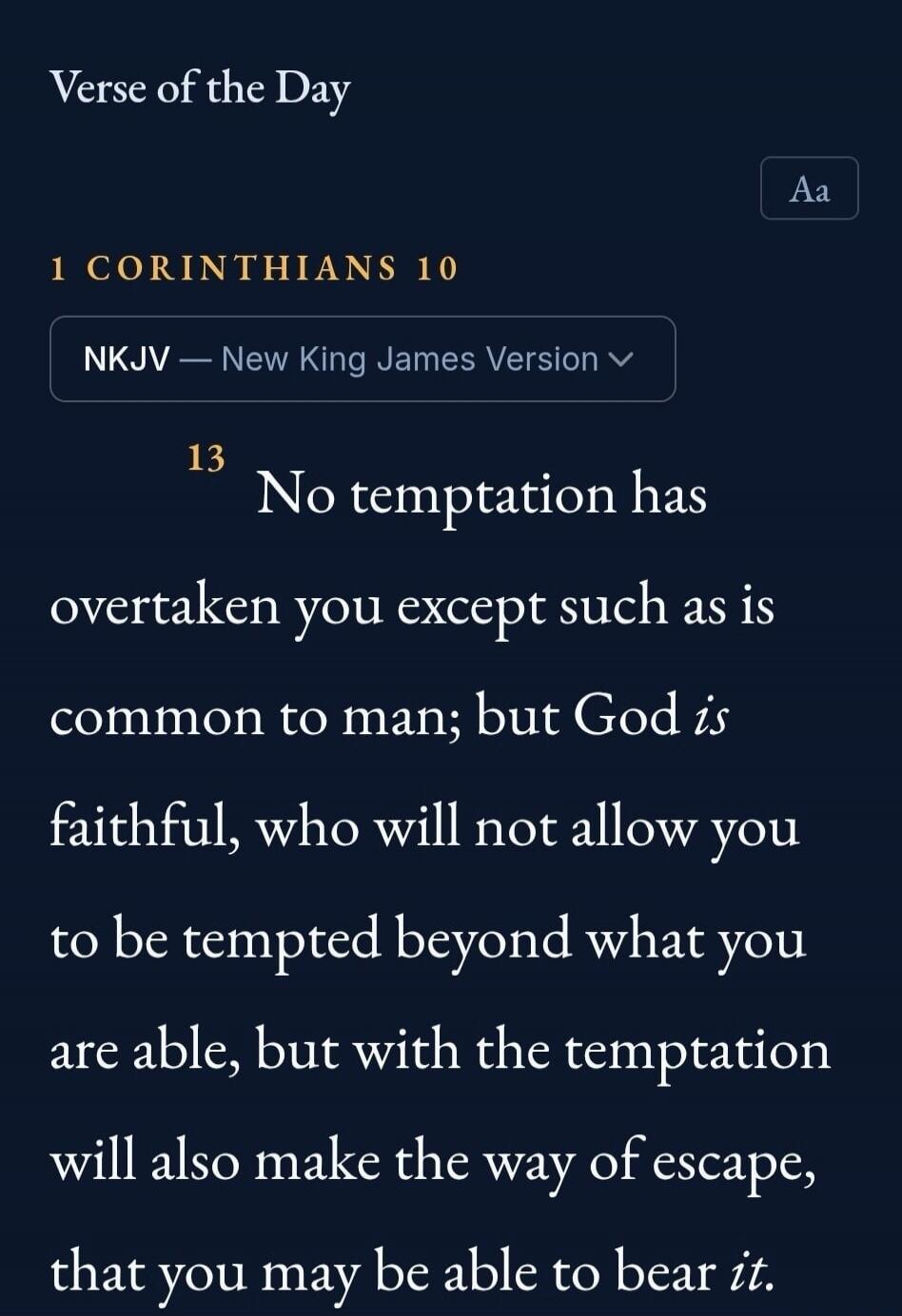 Verse of the Day 1 CORINTHIANS 10 NKJV — New King James Version 13 No temptation has overtaken you except such as is common to man; but God is faithful, who will not allow you to be tempted beyond what you are able, but with the temptation will also make the way of escape, that you may be able to bear it.