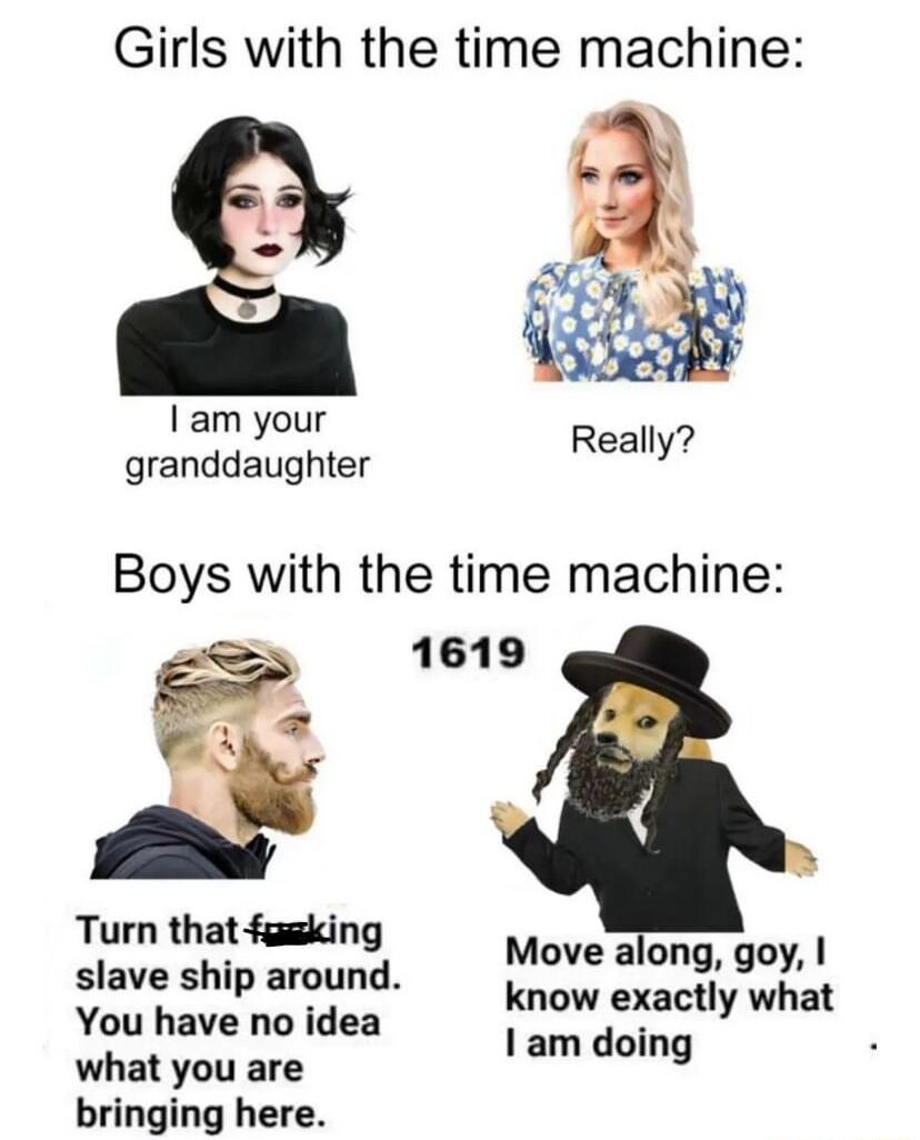 Girls with the time machine a am your granddaughter Boys with the time machine Turn that fgeking slave ship around You have no idea what you are bringing here Move along goy know exactly what am doing