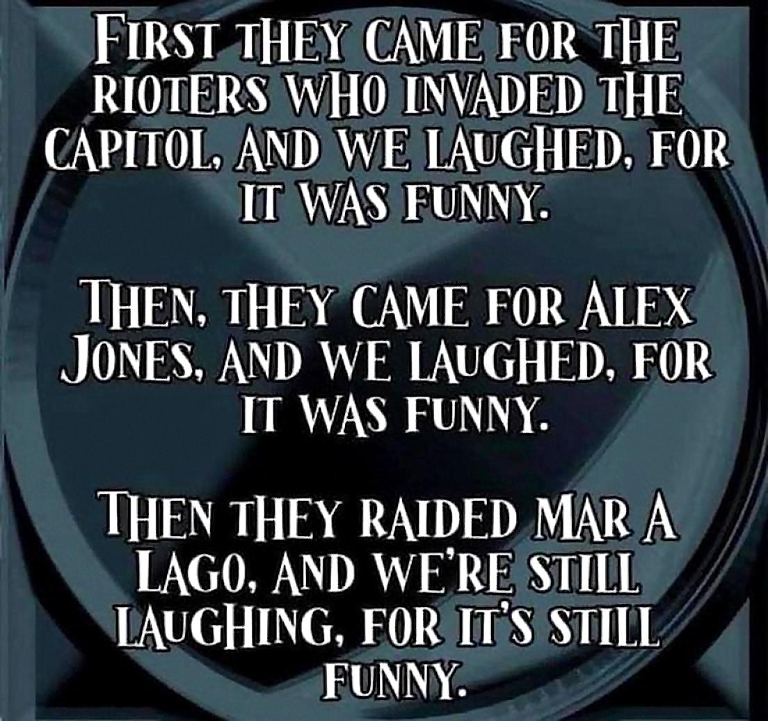 FIRSTTHEY CAMEEOR THE RIOTERS WHO INVADED THE CAPITOL AND WE IAUGHED FOR ITWASEUNNY THEN THEY CAME FOR ALEX JONES AND WE IAUGHED FOR IT WAS FUNNY THEN THEY RAIDED MAR A LAGO AND WE RE STILL LAUGHING FORITSSTILL RUUNIND G