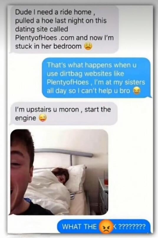 Dude, I need a ride home. I pulled a hoe last night on this dating site called PlentyofHoes.com and now I'm stuck in her bedroom. That's what happens when you use dirtbag websites like PlentyofHoes. I'm at my sister's all day so I can't help you, bro. I'm upstairs, you moron, start the engine. WHAT THE FUCK ????????