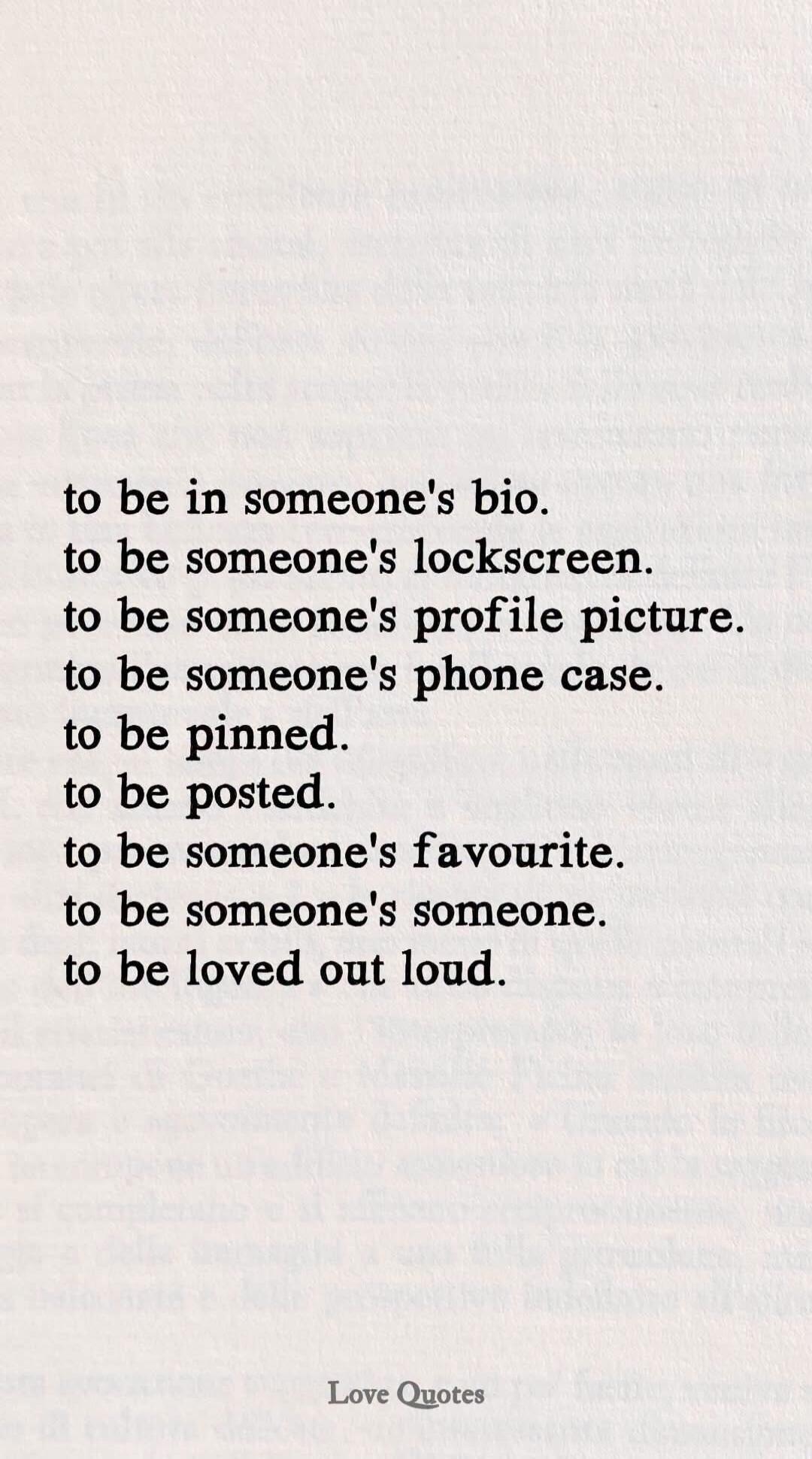 to be in someone's bio.
to be someone's lockscreen.
to be someone's profile picture.
to be someone's phone case.
to be pinned.
to be posted.
to be someone's favourite.
to be someone's someone.
to be loved out loud.
Love Quotes