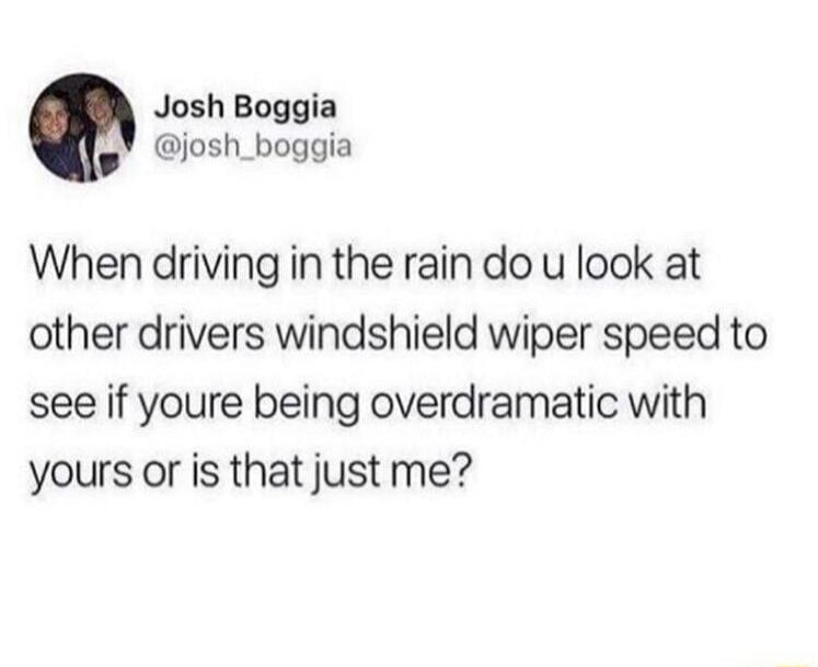 Josh Boggia josh_boggia When driving in the rain do u look at other drivers windshield wiper speed to see if youre being overdramatic with yours or is that just me