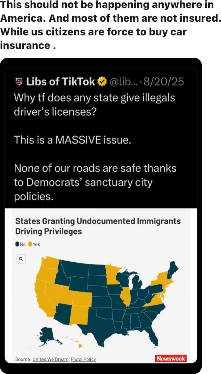 This should not be happening anywhere in America. And most of them are not insured. While us citizens are force to buy car insurance.

Libs of TikTok @LibsOfTikTok — 8/20/25
Why tf does any state give illegals driver's licenses?
This is a MASSIVE issue.
None of our roads are safe thanks to Democrats’ sanctuary city policies.

States Granting Undocu