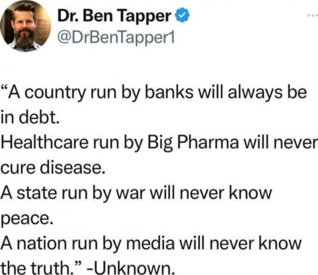 Dr Ben Tapper DrBenTappert A country run by banks will always be in debt Healthcare run by Big Pharma will never cure disease A state run by war will never know peace A nation run by media will never know the truth Unknown