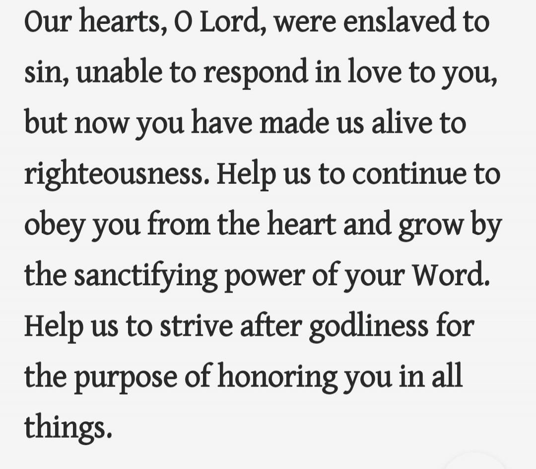 Our hearts, O Lord, were enslaved to sin, unable to respond in love to you, but now you have made us alive to righteousness. Help us to continue to obey you from the heart and grow by the sanctifying power of your Word. Help us to strive after godliness for the purpose of honoring you in all things.
