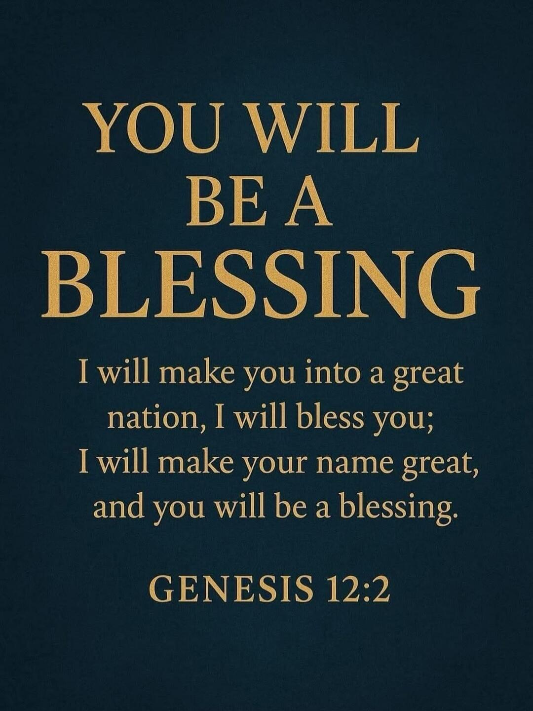 YOU WILL BE A BLESSING
I will make you into a great nation, I will bless you;
I will make your name great, and you will be a blessing.
GENESIS 12:2