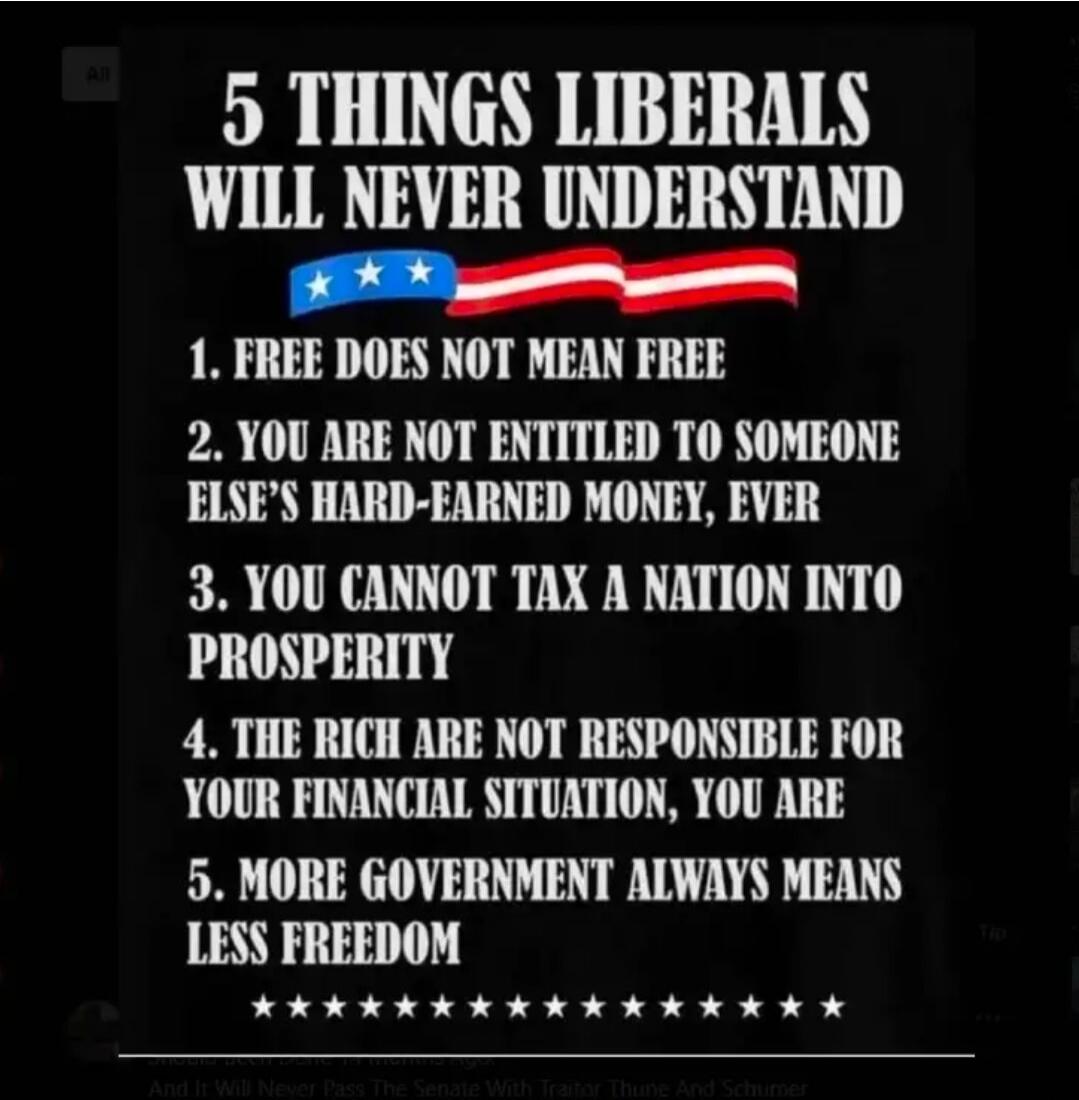 5 THINGS LIBERALS WILL NEVER UNDERSTAND. 1. FREE DOES NOT MEAN FREE. 2. YOU ARE NOT ENTITLED TO SOMEONE ELSE'S HARD-EARNED MONEY, EVER. 3. YOU CANNOT TAX A NATION INTO PROSPERITY. 4. THE RICH ARE NOT RESPONSIBLE FOR YOUR FINANCIAL SITUATION, YOU ARE. 5. MORE GOVERNMENT ALWAYS MEANS LESS FREEDOM.