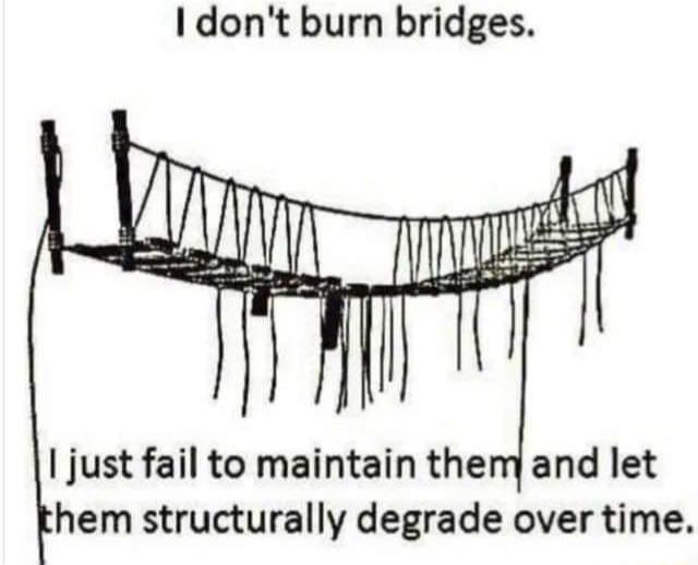 I dont burn bridges just fail to maintain themyand let hem structurally degrade over time