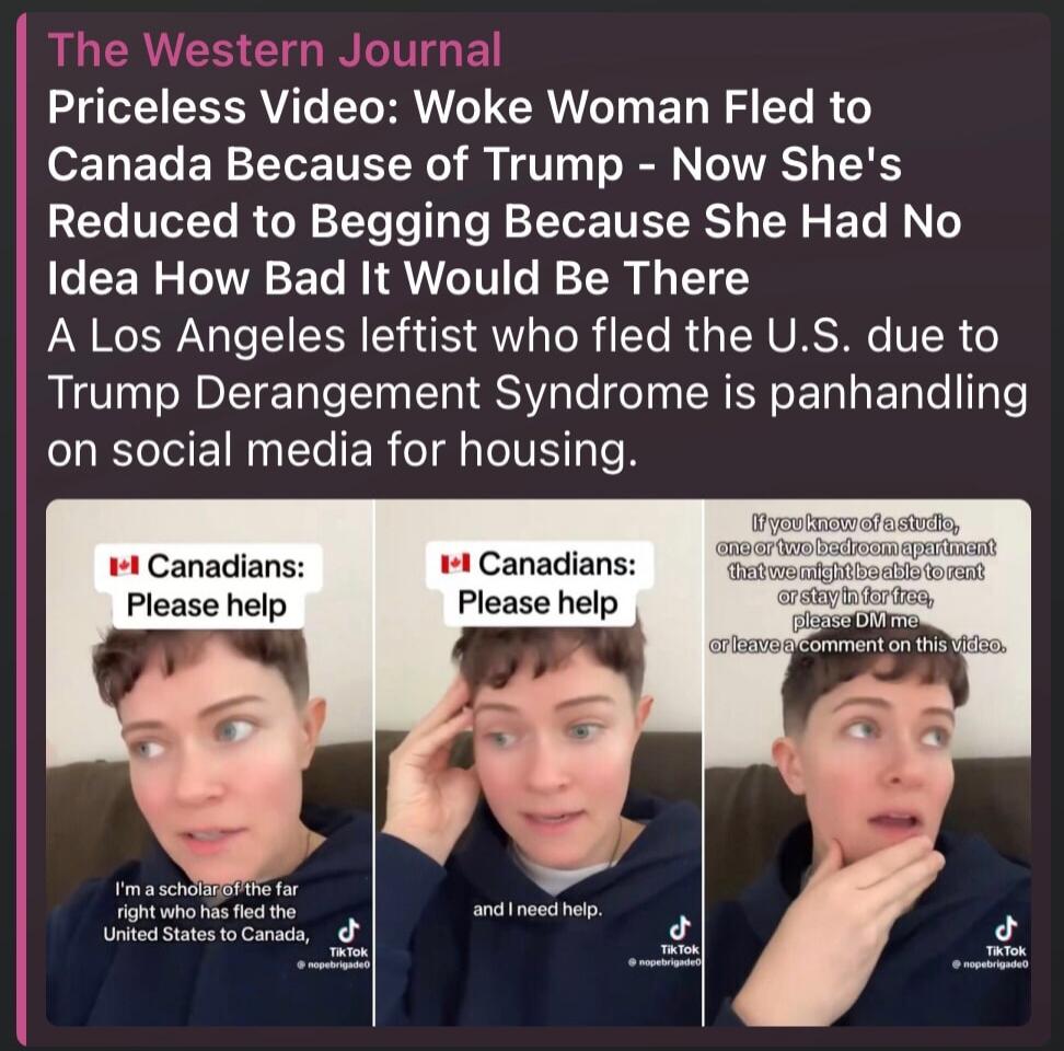 The Western Journal Priceless Video: Woke Woman Fled to Canada Because of Trump - Now She's Reduced to Begging Because She Had No Idea How Bad It Would Be There A Los Angeles leftist who fled the U.S. due to Trump Derangement Syndrome is panhandling on social media for housing. Canadians: Please help I’m a scholar... the far right who has fled the 