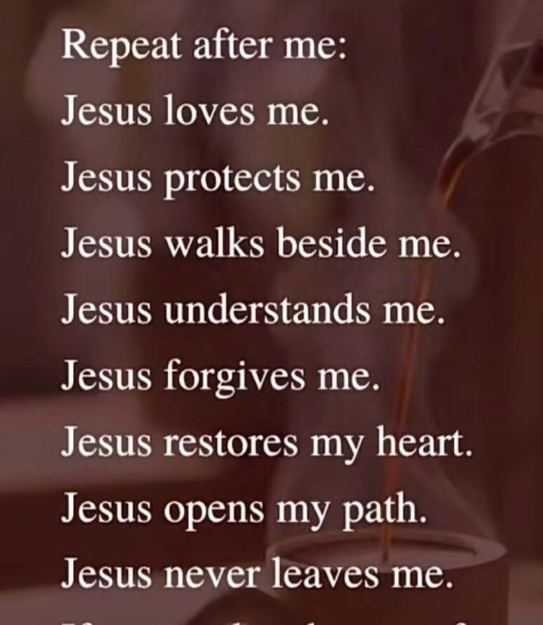 Repeat after me: Jesus loves me. Jesus protects me. Jesus walks beside me. Jesus understands me. Jesus forgives me. Jesus restores my heart. Jesus opens my path. Jesus never leaves me.