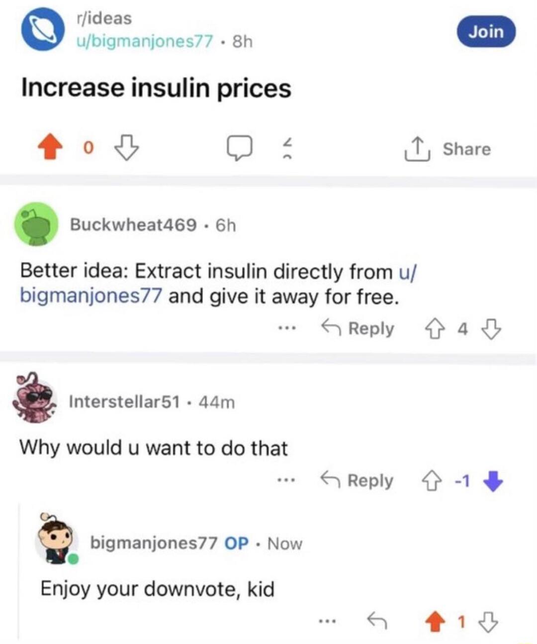 rlideas ubigmanjones77 8h Increase insulin prices 00 Q 1 share Buckwheat469 6h Better idea Extract insulin directly from u bigmanjones77 and give it away for free SReply a4 Interstellar51 44m Why would u want to do that SReply 1 bigmanjones77 OP Now Enjoy your downvote kid a 18