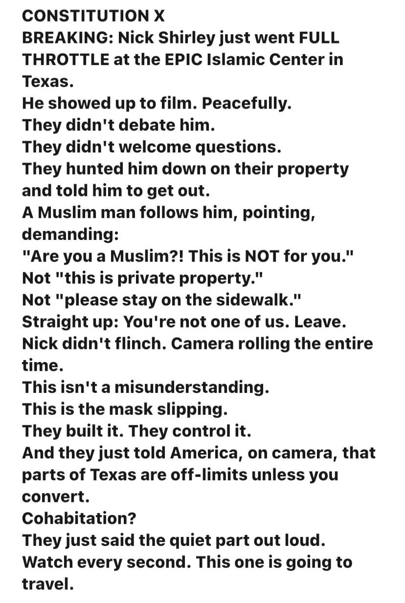 CONSTITUTION X
BREAKING: Nick Shirley just went FULL THROTTLE at the EPIC Islamic Center in Texas.
He showed up to film. Peacefully.
They didn't debate him.
They didn't welcome questions.
They hunted him down on their property and told him to get out.
A Muslim man follows him, pointing, demanding:
