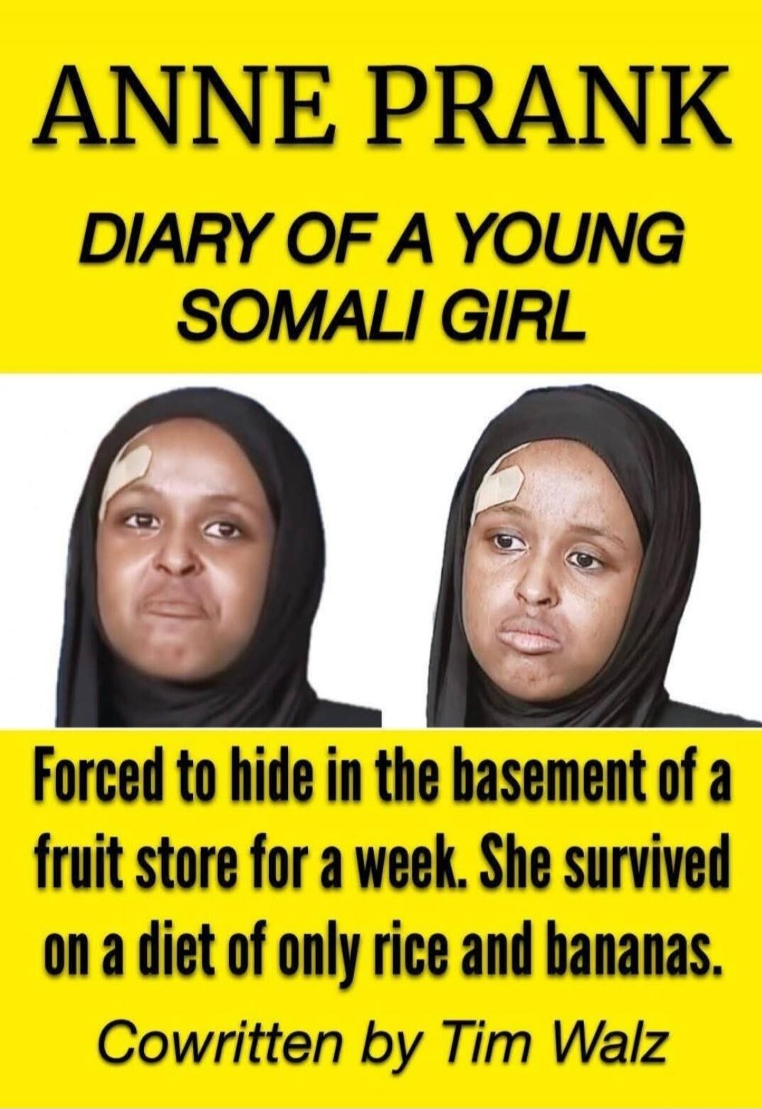 ANNE PRANK
DIARY OF A YOUNG SOMALI GIRL
Forced to hide in the basement of a fruit store for a week. She survived on a diet of only rice and bananas.
Cowritten by Tim Walz