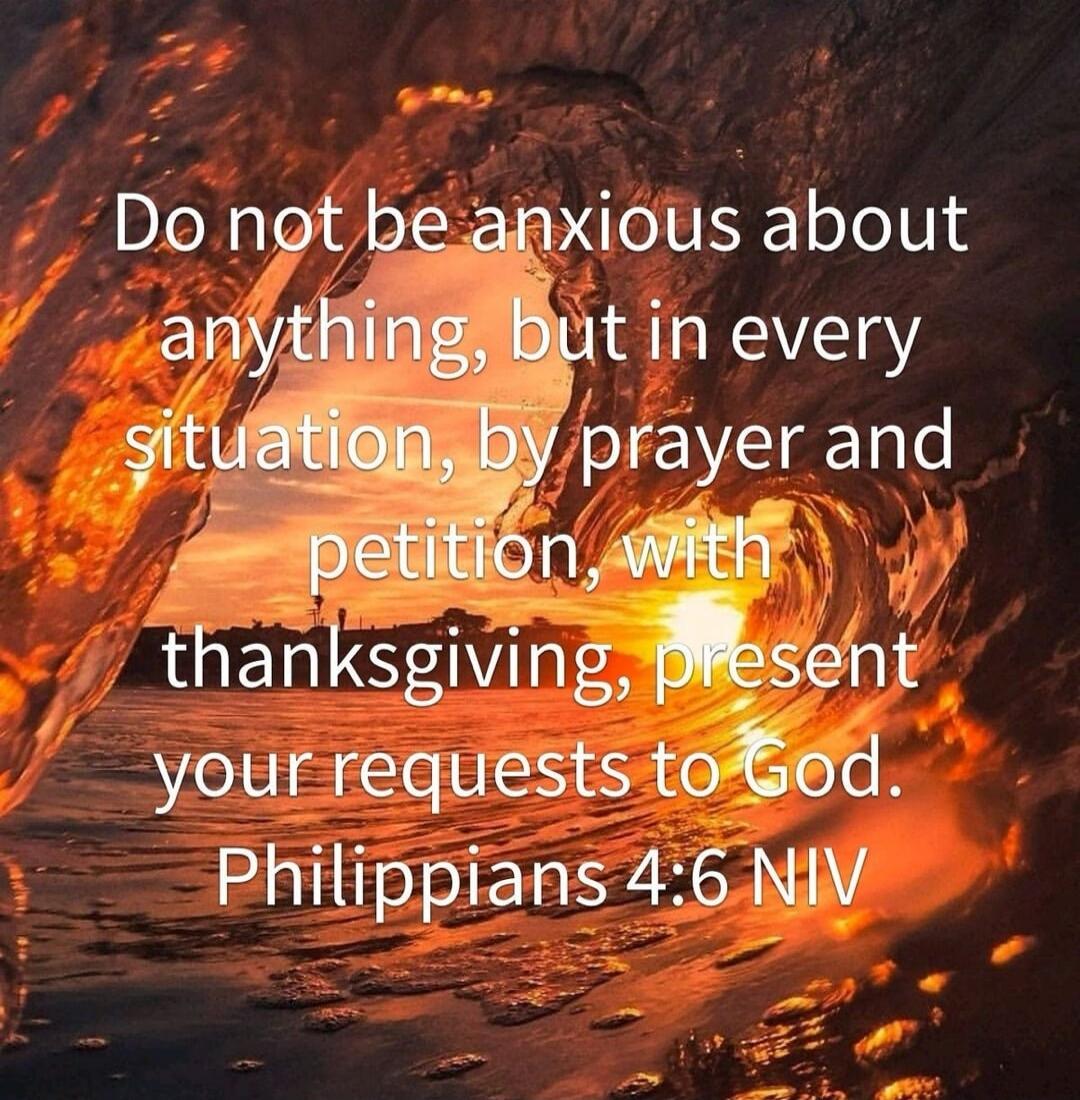 Do not be anxious about anything, but in every situation, by prayer and petition, with thanksgiving, present your requests to God. Philippians 4:6 NIV