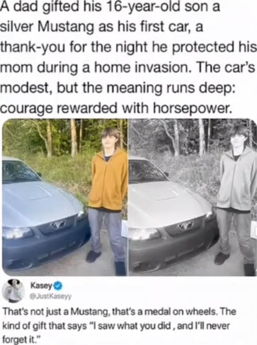 A dad gifted his 16-year-old son a silver Mustang as his first car, a thank-you for the night he protected his mom during a home invasion. The car's modest, but the meaning runs deep: courage rewarded with horsepower. 

Kasey @JustKaseyy: That's not just a Mustang, that's a medal on wheels. The kind of gift that says 'I saw what you did', and I'll 