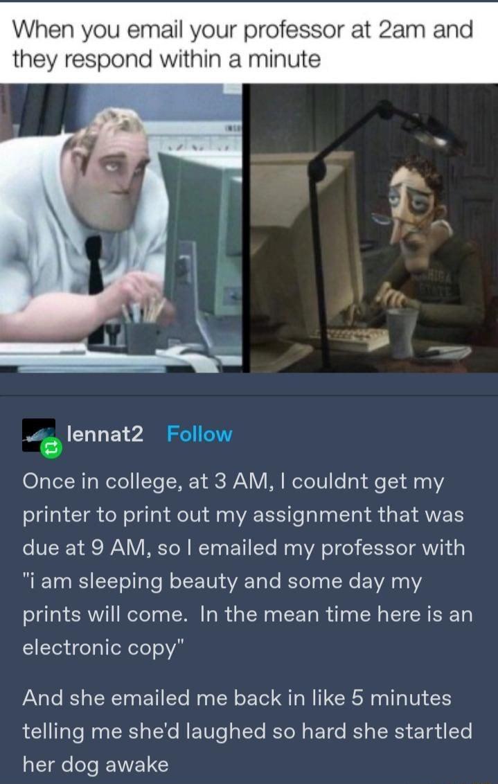 When you email your professor at 2am and they respond within a minute lennat2 Follow Once in college at 3 AM couldnt get my printer to print out my assignment that was due at 9 AM so emailed my professor with i am sleeping beauty and some day my el CRVTI ReTeTo R R N CEL R T R I CREE electronic copy And she emailed me back in like 5 minutes telling me shed laughed so hard she startled T EWEN Y