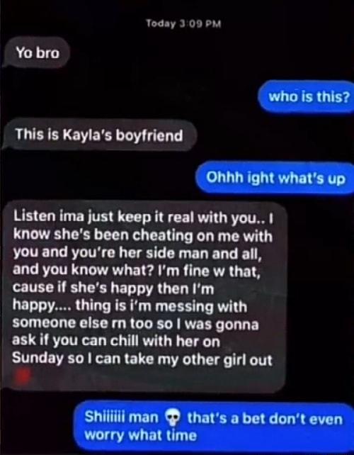Today 309 PM Yo bro This is Kaylas boyfriend Listen ima just keep it real with you know shes been cheating on me with you and youre her side man and all and you know what Im fine w that cause if shes happy then Im happy thing is im messing with someone else rm too so was gonna ask if you can chill with her on Sunday so can take my other girl out