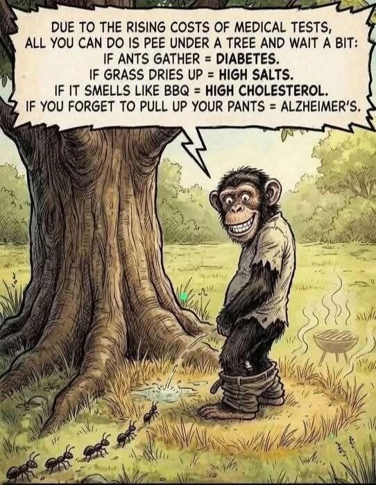 DUE TO THE RISING COSTS OF MEDICAL TESTS, ALL YOU CAN DO IS PEE UNDER A TREE AND WAIT A BIT: IF ANTS GATHER = DIABETES. IF GRASS DIES UP = HIGH SALTS. IF IT SMELLS LIKE BBQ = HIGH CHOLESTEROL. IF YOU FORGET TO PULL UP YOUR PANTS = ALZHEIMER'S.