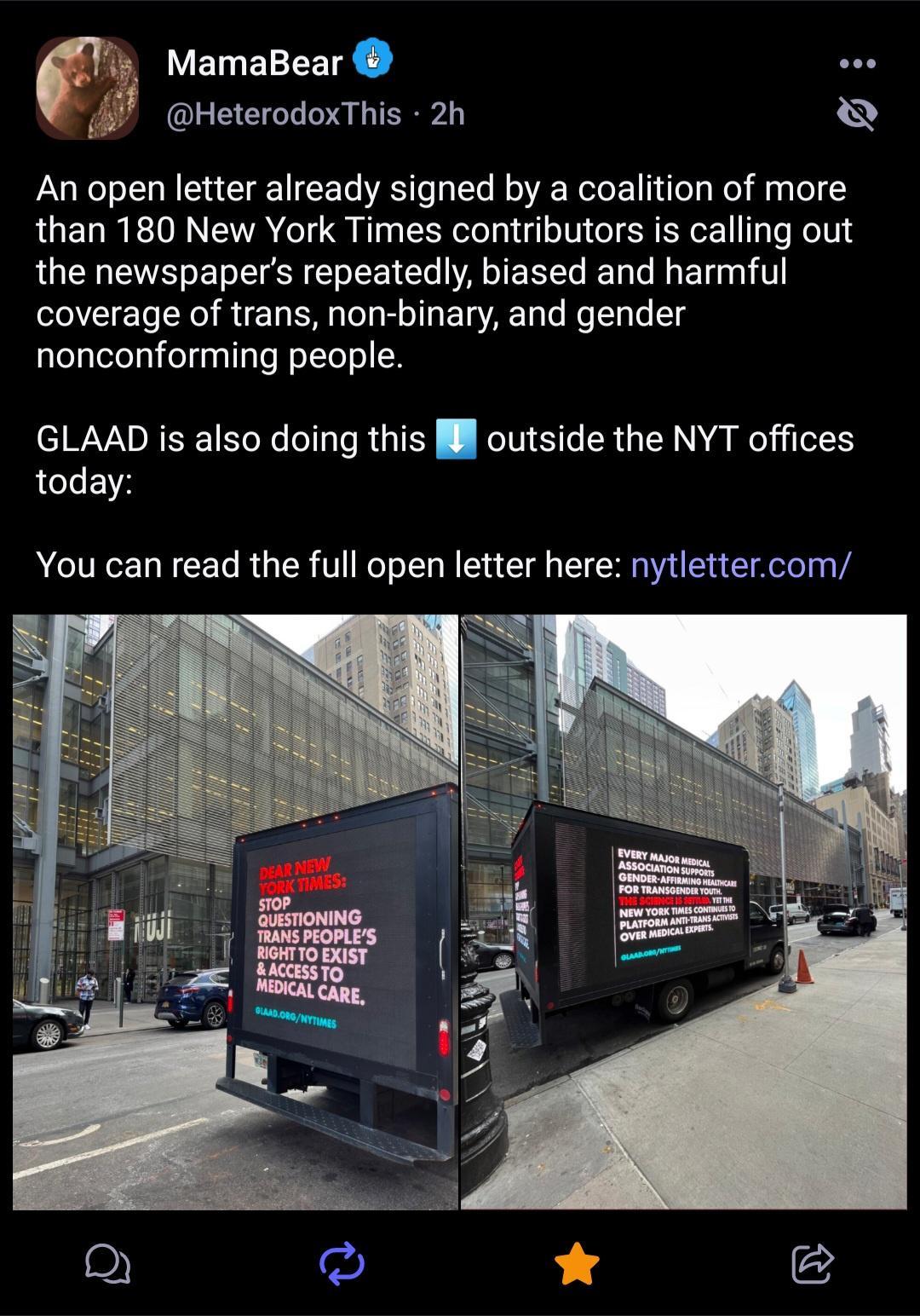 MamaBear sos HeterodoxThis 2h An open letter already signed by a coalition of more than 180 New York Times contributors is calling out the newspapers repeatedly biased and harmful coverage of trans non binary and gender nonconforming people GLAAD is also doing this l outside the NYT offices today You can read the full open letter here nytlettercom