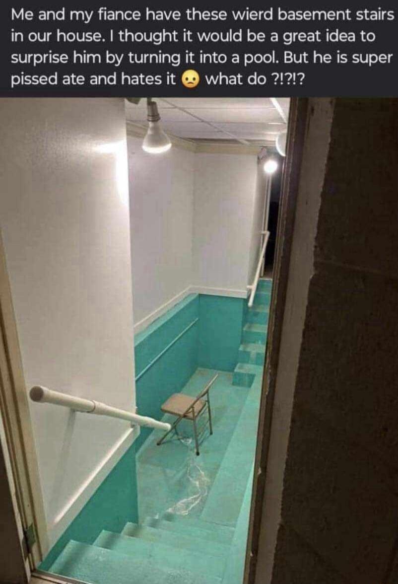 Me and my fiance have these wierd basement stairs in our house thought it would be a great idea to surprise him by turning it into a pool But he is super pissed ate and hates it what do 21212